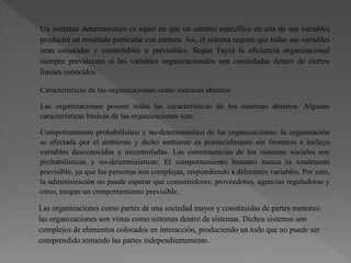 Un sistemas determinístico es aquel en que un cambio específico en una de sus variables
producirá un resultado particular con certeza. Así, el sistema require que todas sus variables
sean conocidas y controlables o previsibles. Según Fayol la eficiencia organizacional
siempre prevalecerá si las variables organizacionales son controladas dentro de ciertos
límites conocidos.
Características de las organizaciones como sistemas abiertos
Las organizaciones poseen todas las características de los sistemas abiertos. Algunas
características básicas de las organizaciones son:
Comportamiento probabilístico y no-determinístico de las organizaciones: la organización
se afectada por el ambiente y dicho ambiente es potencialmente sin fronteras e incluye
variables desconocidas e incontroladas. Las consecuencias de los sistemas sociales son
probabilísticas y no-determinísticas. El comportamiento humano nunca es totalmente
previsible, ya que las personas son complejas, respondiendo a diferentes variables. Por esto,
la administración no puede esperar que consumidores, proveedores, agencias reguladoras y
otros, tengan un comportamiento previsible.
Las organizaciones como partes de una sociedad mayor y constituidas de partes menores:
las organizaciones son vistas como sistemas dentro de sistemas. Dichos sistemas son
complejos de elementos colocados en interacción, produciendo un todo que no puede ser
comprendido tomando las partes independientemente.
 