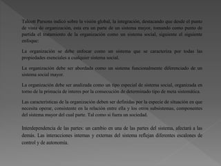 Talcott Parsons indicó sobre la visión global, la integración, destacando que desde el punto
de vista de organización, esta era un parte de un sistema mayor, tomando como punto de
partida el tratamiento de la organización como un sistema social, siguiente el siguiente
enfoque:
La organización se debe enfocar como un sistema que se caracteriza por todas las
propiedades esenciales a cualquier sistema social.
La organización debe ser abordada como un sistema funcionalmente diferenciado de un
sistema social mayor.
La organización debe ser analizada como un tipo especial de sistema social, organizada en
torno de la primacía de interes por la consecución de determinado tipo de meta sistemática.
Las características de la organización deben ser definidas por la especie de situación en que
necesita operar, consistente en la relación entre ella y los otros subsistemas, componentes
del sistema mayor del cual parte. Tal como si fuera un sociedad.
Interdependencia de las partes: un cambio en una de las partes del sistema, afectará a las
demás. Las interacciones internas y externas del sistema reflejan diferentes escalones de
control y de autonomía.
 