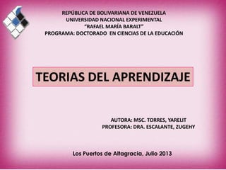 REPÚBLICA DE BOLIVARIANA DE VENEZUELA
UNIVERSIDAD NACIONAL EXPERIMENTAL
“RAFAEL MARÍA BARALT”
PROGRAMA: DOCTORADO EN CIENCIAS DE LA EDUCACIÓN
TEORIAS DEL APRENDIZAJE
AUTORA: MSC. TORRES, YARELIT
PROFESORA: DRA. ESCALANTE, ZUGEHY
Los Puertos de Altagracia, Julio 2013
 