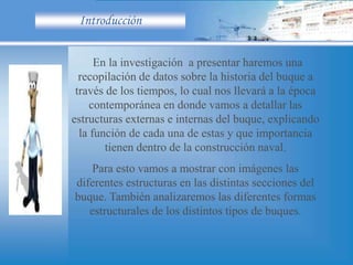 Introducción
En la investigación a presentar haremos una
recopilación de datos sobre la historia del buque a
través de los tiempos, lo cual nos llevará a la época
contemporánea en donde vamos a detallar las
estructuras externas e internas del buque, explicando
la función de cada una de estas y que importancia
tienen dentro de la construcción naval.
Para esto vamos a mostrar con imágenes las
diferentes estructuras en las distintas secciones del
buque. También analizaremos las diferentes formas
estructurales de los distintos tipos de buques.
 