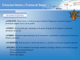 CODASTE. Pieza recta y vertical en que termina el buque por su parte de popa,
formando ángulo recto con la quilla.
TIMON. Es una pala que, instalada en la parte de popa de los buques y giratoria
alrededor de un eje.
FORRO. Elemento importantísimo de la estructura, consistente en planchas de acero en
hiladas paralelas.
CUBIERTAS. Son los pisos o suelos del barco, y, cierran el casco por su parte superior.
ESLORA. (L) Es la medida de un buque tomada a su largo, desde la proa hasta la popa.
•Eslora entre perpendiculares
•Eslora de flotación
•Eslora de arqueo
Secciones Externas
 