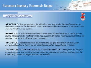 VAGRAS. Se da este nombre a las plánchas que, colocadas longitudinalmente en
diferentes partes de los buques de acero, tienen por objeto aumentar la resistencia del
casco a los efectos de flexión.
BAOS. Piezas transversales con cierta curvatura, llamada brusca o vuelta, que se
fijan a las cuadernas, contribuyendo a la sujeción del casco y que descansan sobre los
puntales; los baos se afirman a las cuadernas
PUNTALES. Piezas verticales de acero sobre las que descansan los baos, que
correspondiéndose a través de las distintas cubiertas, llegan hasta el fondo.
MAMPAROS LONGITUDINALES Y TRANSVERSALES. Mamparo. Se designa
con este nombre a la construcción de madera o plancha en posición vertical, con las
cuales se forman los compartimentos de a bordo;
Compartimiento Internos
 