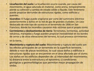 • Licuefacción del suelo: La licuefacción ocurre cuando, por causa del
movimiento, el agua saturada en material, como arena, temporalmente
pierde su cohesión y cambia de estado sólido a líquido. Este fenómeno
puede propiciar derrumbe de estructuras rígidas, como edificios y
puentes.
• Incendios: El fuego puede originarse por corte del suministro eléctrico
posteriormente a daños en la red de gas de grandes ciudades. Un caso
destacado de este tipo de suceso es el terremoto de 1906 en San
Francisco, donde los incendios causaron más víctimas que el propio sismo.
• Corrimientos y deslizamientos de tierra: Terremotos, tormentas, actividad
volcánica, marejadas y fuego pueden propiciar inestabilidad en los bordes
de cerros y de otras elevaciones del terreno, lo cual provoca corrimientos
en la tierra.
• Movimiento y ruptura del suelo: Movimiento y ruptura del suelo son
los efectos principales de un terremoto en la superficie terrestre,
debido a roce de placas tectónicas, lo cual causa daños a edificios o
estructuras rígidas que se encuentren en el área afectada por el sismo.
Los daños en los edificios dependen de: a) intensidad del movimiento;
b) distancia entre la estructura y el epicentro; c) condiciones
geológicas y geomorfológicas que permitan mejor propagación de
ondas.
 
