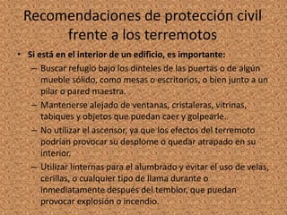 Recomendaciones de protección civil
frente a los terremotos
• Si está en el interior de un edificio, es importante:
– Buscar refugio bajo los dinteles de las puertas o de algún
mueble sólido, como mesas o escritorios, o bien junto a un
pilar o pared maestra.
– Mantenerse alejado de ventanas, cristaleras, vitrinas,
tabiques y objetos que puedan caer y golpearle.
– No utilizar el ascensor, ya que los efectos del terremoto
podrían provocar su desplome o quedar atrapado en su
interior.
– Utilizar linternas para el alumbrado y evitar el uso de velas,
cerillas, o cualquier tipo de llama durante o
inmediatamente después del temblor, que puedan
provocar explosión o incendio.
 