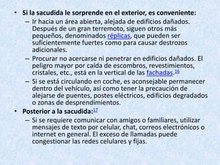 • Si la sacudida le sorprende en el exterior, es conveniente:
– Ir hacia un área abierta, alejada de edificios dañados.
Después de un gran terremoto, siguen otros más
pequeños, denominados réplicas, que pueden ser
suficientemente fuertes como para causar destrozos
adicionales.
– Procurar no acercarse ni penetrar en edificios dañados. El
peligro mayor por caída de escombros, revestimientos,
cristales, etc., está en la vertical de las fachadas.16
– Si se está circulando en coche, es aconsejable permanecer
dentro del vehículo, así como tener la precaución de
alejarse de puentes, postes eléctricos, edificios degradados
o zonas de desprendimientos.
• Posterior a la sacudida:17
– Si se requiere comunicar con amigos o familiares, utilizar
mensajes de texto por celular, chat, correos electrónicos o
internet en general. El exceso de llamadas puede
congestionar las redes celulares y fijas.
 