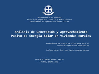 Universidad de La Frontera
        Facultad de Ingeniería, Ciencias y Administración
           Departamento de Ingeniería de Obras Civiles




  Análisis de Generación y Aprovechamiento
Pasivo de Energía Solar en Viviendas Rurales

                            Anteproyecto de trabajo de título para optar al
                                        título de Ingeniero en Construcción

                            Profesor Guía: Ing. Juan Pablo Cárdenas Ramírez




                 HECTOR ALEJANDRO MARQUEZ BASCUR
                     - TEMUCO, ENERO, 2012 -
 