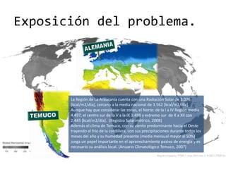 Exposición del problema.




       La Región de La Araucanía cuenta con una Radiación Solar de 3.076
       [kcal/m2/día], cercano a la media nacional de 3.562 [kcal/m2/día].
       Aunque hay que considerar las zonas, el Norte: de la I a IV Región media
       4.497, el centro sur de la V a la IX 3.498 y extremo sur de X a XII con
       2.445 [kcal/m2/día]. (Registro Solarimétrico, 2008)
       Además el clima de Temuco, con su viento predominante hacia el Oeste
       trayendo el frío de la cordillera, con sus precipitaciones durante todos los
       meses del año y su humedad presente (media mensual mayor al 50%)
       juega un papel importante en el aprovechamiento pasivo de energía y es
       necesario su análisis local. (Anuario Climatológico Temuco, 2007)
 