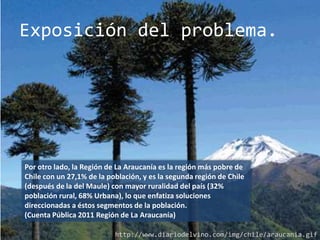 Exposición del problema.




Por otro lado, la Región de La Araucanía es la región más pobre de
Chile con un 27,1% de la población, y es la segunda región de Chile
(después de la del Maule) con mayor ruralidad del país (32%
población rural, 68% Urbana), lo que enfatiza soluciones
direccionadas a éstos segmentos de la población.
(Cuenta Pública 2011 Región de La Araucanía)

                           http://www.diariodelvino.com/img/chile/araucania.gif
 