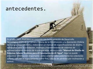 antecedentes.




En el año 2007, ProCobre en conjunto con la Corporación de Desarrollo
Tecnológico (CDT) de la Cámara Chilena de la Construcción y la Asociación Chilena
de Energía Solar (ACESOL), elaboraron un manual de especificaciones de diseño,
apropiadas para la instalación, montaje y mantenimiento de sistemas de
aprovechamiento térmico de la energía solar, denominado “Manual de Diseño de
Sistemas Solares Térmicos para el Calentamiento de Agua”. Aquí se puede
encontrar información importante: cómo orientar adecuadamente los colectores
solares, calcular el espaciamiento entre filas, cálculo de pérdidas por inclinación y
azimut.
            http://upload.wikimedia.org/wikipedia/commons/b/ba/MIT_Solar_House_One.png
 