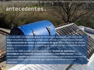 http://ecoinvento.com/wp-content/uploads/2011/07/calefon_ecologico_ecoinvento.jpg



antecedentes.



En el año 2007, el Centro Uruguayo de Tecnologías Apropiadas, con motivo del
tercer encuentro uruguayo de energía solar, difunde un manual técnico llamado
Autoconstrucción de cocinas y calentadores de agua. El documento es de carácter
social y presenta soluciones constructivas de relativa sencillez y materiales de fácil
acceso.
En junio de 2008 se publica el Informe Final de “Análisis de alternativas
tecnológicas con Colectores Solares en Escuelas o Internados Rurales” el cual
tiene como objetivo ser una herramienta metodológica para preparar proyectos de
colectores solares para disponer de agua caliente sanitaria en escuelas e
internados.
 