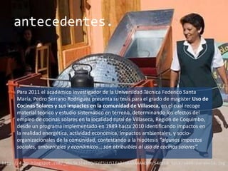 antecedentes.



      Para 2011 el académico investigador de la Universidad Técnica Federico Santa
      María, Pedro Serrano Rodriguez presenta su tesis para el grado de magister Uso de
      Cocinas Solares y sus impactos en la comunidad de Villaseca, en el cual recoge
      material teórico y estudio sistemático en terreno, determinando los efectos del
      empleo de cocinas solares en la localidad rural de Villaseca, Región de Coquimbo,
      desde un programa implementado en 1989 hasta 2010 identificando impactos en
      la realidad energética, actividad económica, impactos ambientales, y socio-
      organizacionales de la comunidad, contestando a la hipótesis “algunos impactos
      sociales, ambientales y económicos… son atribuibles al uso de cocinas solares”.

http://4.bp.blogspot.com/_VbLSK3T4X8Q/SYfSUU5lfaI/AAAAAAAADPM/S4d0FN_SyLk/s400/parabola.jpg
 