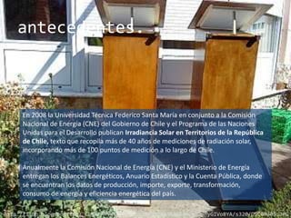 antecedentes.



     En 2008 la Universidad Técnica Federico Santa María en conjunto a la Comisión
     Nacional de Energía (CNE) del Gobierno de Chile y el Programa de las Naciones
     Unidas para el Desarrollo publican Irradiancia Solar en Territorios de la República
     de Chile, texto que recopila más de 40 años de mediciones de radiación solar,
     incorporando más de 100 puntos de medición a lo largo de Chile.

     Anualmente la Comisión Nacional de Energía (CNE) y el Ministerio de Energía
     entregan los Balances Energéticos, Anuario Estadístico y la Cuenta Pública, donde
     se encuentran los datos de producción, importe, exporte, transformación,
     consumo de energía y eficiencia energética del país.

http://1.bp.blogspot.com/_CLTeFAhvKK0/TI9PyU2eBMI/AAAAAAAAACg/aphyGIVo8YA/s320/DSC00305.JPG
 