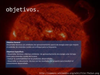 objetivos.




Objetivo General
Desarrollar técnicas y/o artefactos de aprovechamiento pasivo de energía solar que mejore
el estándar de viviendas rurales con enfoque para La Araucanía.

Objetivos Específicos
- Desarrollar técnicas y fabricar artefactos de aprovechamiento de energía solar de bajo
costo para viviendas rurales de la zona.
- Evaluar la sustentabilidad de los productos desarrollados
- Desarrollar un documento técnico con los resultados del proyecto para transferir el
conocimiento desarrollado




                                         http://commons.wikimedia.org/wiki/File:TheSun.png
 