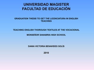 UNIVERSIDAD MAGISTER
FACULTAD DE EDUCACIÓN
GRADUATION THESIS TO GET THE LICENCIATURA IN ENGLISH
TEACHING

TEACHING ENGLISH THOROUGH TEXTILES AT THE VOCACIONAL
MONSEÑOR SANABRIA HIGH SCHOOL

DANIA VICTORIA BENAVIDES SOLÍS

2010

 