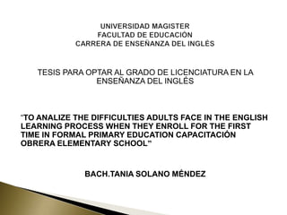 TESIS PARA OPTAR AL GRADO DE LICENCIATURA EN LA
ENSEÑANZA DEL INGLÉS

“TO ANALIZE THE DIFFICULTIES ADULTS FACE IN THE ENGLISH
LEARNING PROCESS WHEN THEY ENROLL FOR THE FIRST
TIME IN FORMAL PRIMARY EDUCATION CAPACITACIÓN
OBRERA ELEMENTARY SCHOOL”

BACH.TANIA SOLANO MÉNDEZ

 