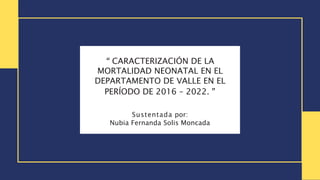 “ CARACTERIZACIÓN DE LA
MORTALIDAD NEONATAL EN EL
DEPARTAMENTO DE VALLE EN EL
PERÍODO DE 2016 – 2022. ”
Sustentada por:
Nubia Fernanda Solis Moncada
 