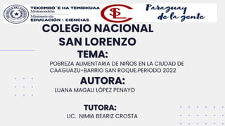 TEMA:
POBREZA ALIMENTARIA DE NIÑOS EN LA CIUDAD DE
CAAGUAZU-BARRIO SAN ROQUE.PERIODO 2022
Nombre del proyecto // 2021
COLEGIO NACIONAL
SAN LORENZO
AUTORA:
LUANA MAGALI LÓPEZ PENAYO
TUTORA:
LIC. NIMIA BEARIZ CROSTA
 