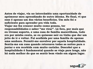 Antes de viajar, via no intercâmbio uma oportunidade de
aprimorar meu aprendizado de outro idioma. No final, vi que
esse é apenas um dos vários benefícios. Um mês foi o
suficiente para aprender pra vida toda.
Viajar me fez crescer muito como pessoa, ter
responsabilidades e saber “me virar”. Lá fora, por mais que
eu tivesse suporte, e uma casa de família maravilhosa, tudo
era por minha conta, se eu quisesse sair eu tinha que dar um
jeito de ir e voltar. Fui acolhida por uma família de apenas
uma senhora. Permiti-me envolver por aquela hospitalidade.
Sentia-me em casa quando retornava todas as noites para o
jantar e era recebida com muito carinho. Descobri que a
hospitalidade é fundamental quando se viaja para longe, não
há nada melhor do que se sentir bem vindo em algum lugar.
segue
 