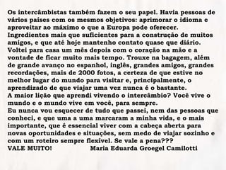Os intercâmbistas também fazem o seu papel. Havia pessoas de
vários países com os mesmos objetivos: aprimorar o idioma e
aproveitar ao máximo o que a Europa pode oferecer.
Ingredientes mais que suficientes para a construção de muitos
amigos, e que até hoje mantenho contato quase que diário.
Voltei para casa um mês depois com o coração na mão e a
vontade de ficar muito mais tempo. Trouxe na bagagem, além
de grande avanço no espanhol, inglês, grandes amigos, grandes
recordações, mais de 2000 fotos, a certeza de que estive no
melhor lugar do mundo para visitar e, principalmente, o
aprendizado de que viajar uma vez nunca é o bastante.
A maior lição que aprendi vivendo o intercâmbio? Você vive o
mundo e o mundo vive em você, para sempre.
Eu nunca vou esquecer de tudo que passei, nem das pessoas que
conheci, e que uma a uma marcaram a minha vida, e o mais
importante, que é essencial viver com a cabeça aberta para
novas oportunidades e situações, sem medo de viajar sozinho e
com um roteiro sempre flexível. Se vale a pena???
VALE MUITO! Maria Eduarda Groegel Camilotti
 