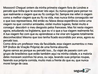 na
Mooooni! Cheguei ontem da minha primeira viagem fora de Londres e
percebi que tinha que te escrever isto aquí. Eu nunca parei para pensar no
que realmente a viagem que eu fiz contigo foi. Sempre me referi à viagem
como a melhor viagem que eu fiz na vida, mas nunca tinha conseguido ver
o que isso representava. Até então eu falava dessa experiência como uma
viagem na que: construi amizades, visitei muitos lugares, festei muito e
consegui descobrir o meu desgosto pelos franceses. Mas foi nesta viagem
agora, estudando na Inglaterra, que eu vi o que a tua viagem realmente foi.
A tua viagem fez com que eu aprendesse a me virar em lugares totalmente
desconhecidos! Mesmo que isso tenha ficado escondido por anos, agora eu
percebi isso.
Como diria um professor meu da faculdade, essa viagem aumentou o meu
IVP (Indice de Viração Própria) de uma forma absurda.
Agora vamos ao porque eu percebi isso... Eu viajei de passeio com um
grupo de brasileiros que estão também aqui na minha cidade, e a maioria
deles moravam sozinhos há anos, ou seja, lavando suas próprias roupas,
fazendo sua própria comida, muito mais a frente do que eu, que nunca
morei longe de casa.
segue
 