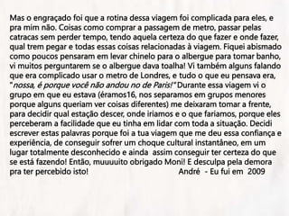 Mas o engraçado foi que a rotina dessa viagem foi complicada para eles, e
pra mim não. Coisas como comprar a passagem de metro, passar pelas
catracas sem perder tempo, tendo aquela certeza do que fazer e onde fazer,
qual trem pegar e todas essas coisas relacionadas à viagem. Fiquei abismado
como poucos pensaram em levar chinelo para o albergue para tomar banho,
vi muitos perguntarem se o albergue dava toalha! Vi também alguns falando
que era complicado usar o metro de Londres, e tudo o que eu pensava era,
"nossa, é porque você não andou no de Paris!" Durante essa viagem vi o
grupo em que eu estava (éramos16, nos separamos em grupos menores
porque alguns queriam ver coisas diferentes) me deixaram tomar a frente,
para decidir qual estação descer, onde iriamos e o que fariamos, porque eles
perceberam a facilidade que eu tinha em lidar com toda a situação. Decidi
escrever estas palavras porque foi a tua viagem que me deu essa confiança e
experiência, de conseguir sofrer um choque cultural instantâneo, em um
lugar totalmente desconhecido e ainda assim conseguir ter certeza do que
se está fazendo! Então, muuuuito obrigado Moni! E desculpa pela demora
pra ter percebido isto! André - Eu fui em 2009
 