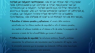 EVITAR LOS ENLACES SOSPECHOSOS: UNO DE LOS MEDIOS MÁS UTILIZADOS
PARA DIRECCIONAR A LAS VÍCTIMAS A SITIOS MALICIOSOS SON LOS
HIPERVÍNCULOS O ENLACES. EVITAR HACER CLIC EN ÉSTOS PREVIENE EL
ACCESO A PÁGINAS WEB QUE POSEAN AMENAZAS CAPACES DE INFECTAR AL
USUARIO. LOS ENLACES PUEDEN ESTAR PRESENTES EN UN CORREO
ELECTRÓNICO, UNA VENTANA DE CHAT O UN MENSAJE EN UNA RED SOCIAL.
• Actualizar el sistema operativo y aplicaciones: el usuario debe mantener
actualizados con los últimos parches de seguridad no sólo el sistema operativo,
sino también el software instalado en el sistema a fin de evitar la propagación de
amenazas a través de las vulnerabilidades que posea el sistema.

• Utilizar tecnologías de seguridad: las soluciones antivirus, firewall y antispam
representan las aplicaciones más importantes para la protección del equipo ante
la principales amenazas que se propagan por Internet. Utilizar estas tecnologías
disminuye el riesgo y exposición ante amenazas.

 