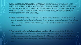 EVITAR LA EJECUCIÓN DE ARCHIVOS SOSPECHOSOS: LA PROPAGACIÓN DE MALWARE SUELE
REALIZARSE A TRAVÉS DE ARCHIVOS EJECUTABLES. ES RECOMENDABLE EVITAR LA EJECUCIÓN
DE ARCHIVOS A MENOS QUE SE CONOZCA LA SEGURIDAD DEL MISMO Y SU PROCEDENCIA SEA
CONFIABLE (TANTO SI PROVIENE DE UN CONTACTO EN LA MENSAJERÍA INSTANTÁNEA, UN
CORREO ELECTRÓNICO O UN SITIO WEB).

• Utilizar contraseñas fuertes : muchos servicios en Internet están protegidos con una clave de acceso, de
forma de resguardar la privacidad de la información. Si esta contraseña fuera sencilla o común (muy utilizada
entre los usuarios) un atacante podría adivinarla y por lo tanto acceder indebidamente como si fuera el
usuario verdadero.

• Tener precaución con los resultados arrojados por buscadores web: a través de técnicas de Black Hat
SEO , los atacantes suelen posicionar sus sitios web entre los primeros lugares en los resultados de los
buscadores, especialmente en los casos de búsquedas de palabras clave muy utilizadas por el público, como
temas de actualidad, noticias extravagantes o temáticas populares (como por ejemplo, el deporte y el
sexo).

 