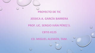 PROYECTO DE TIC
JESSICA A. GARCÍA BARRERA
PROF. LIC. SERGIO IVÁN PÉREZ S.
CBTIS #125
CD. MIGUEL ALEMÁN, TAM.
 