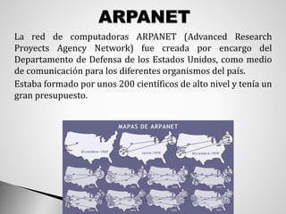  La red de computadoras ARPANET (Advanced Research
Proyects Agency Network) fue creada por encargo del
Departamento de Defensa de los Estados Unidos, como medio
de comunicación para los diferentes organismos del país.
 Estaba formado por unos 200 científicos de alto nivel y tenía un
gran presupuesto.
 