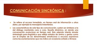 COMUNICACIÓN SINCRÓNICA :
 Se refiere al acceso inmediato, en tiempo real de información u otros
datos, por ejemplo la mensajería instantánea.
 Las características de este tipo de comunicación, suelen ser similares a la
del diálogo mantenido cara a cara. Resulta dinámico, en donde una
conversación evoluciona en tiempo real. Esta además intenta simular
simbología para-lingüística que refleja estados de ánimo y gestos como
son el empleo de los denominados emoticonos o recursos expresivos
como las exclamaciones que nos indica en ocasiones enfado o firmeza
 
