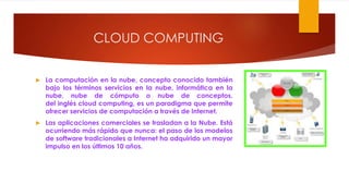 CLOUD COMPUTING
 La computación en la nube, concepto conocido también
bajo los términos servicios en la nube, informática en la
nube, nube de cómputo o nube de conceptos,
del inglés cloud computing, es un paradigma que permite
ofrecer servicios de computación a través de Internet.
 Las aplicaciones comerciales se trasladan a la Nube. Está
ocurriendo más rápido que nunca: el paso de los modelos
de software tradicionales a Internet ha adquirido un mayor
impulso en los últimos 10 años.
 