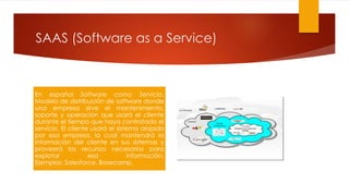 SAAS (Software as a Service)
En español Software como Servicio.
Modelo de distribución de software donde
una empresa sirve el mantenimiento,
soporte y operación que usará el cliente
durante el tiempo que haya contratado el
servicio. El cliente usará el sistema alojado
por esa empresa, la cual mantendrá la
información del cliente en sus sistemas y
proveerá los recursos necesarios para
explotar esa información.
Ejemplos: Salesforce, Basecamp.
 