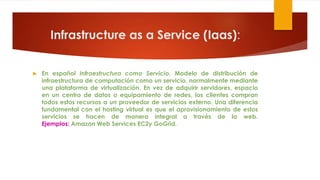 Infrastructure as a Service (Iaas):
 En español Infraestructura como Servicio. Modelo de distribución de
infraestructura de computación como un servicio, normalmente mediante
una plataforma de virtualización. En vez de adquirir servidores, espacio
en un centro de datos o equipamiento de redes, los clientes compran
todos estos recursos a un proveedor de servicios externo. Una diferencia
fundamental con el hosting virtual es que el aprovisionamiento de estos
servicios se hacen de manera integral a través de la web.
Ejemplos: Amazon Web Services EC2y GoGrid.
 
