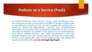 Platform as a Service (PaaS)
 En español Plataforma como Servicio. Aunque suele identificarse como
una evolución de SaaS, es más bien un modelo en el que se ofrece todo
lo necesario para soportar el ciclo de vida completo de construcción y
puesta en marcha de aplicaciones y servicios web completamente
disponibles en la Internet. Otra característica importante es que no hay
descarga de software que instalar en los equipos de los desarrolladores.
PasS ofrece mútliples servicios, pero todos provisionados como una
solución integral en la web. Aunque algunos servicios de Amazon Web
Services como Simple DB y SQS yo los considero PaaS, esta afirmación
puede ser discutida. Otro ejemplo es Google App Engine.
 