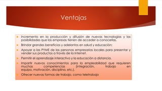 Ventajas
 Incremento en la producción y difusión de nuevas tecnologías y las
posibilidades que las empresas tienen de acceder a conocerlas.
 Brindar grandes beneficios y adelantos en salud y educación;
 Apoyar a las PYME de las personas empresarias locales para presentar y
vender sus productos a través de la Internet.
 Permitir el aprendizaje interactivo y la educación a distancia.
 Impartir nuevos conocimientos para la empleabilidad que requieren
muchas competencias (integración, trabajo en
equipo, motivación, disciplina, etc.).
 Ofrecer nuevas formas de trabajo, como teletrabajo
 
