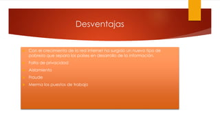 Desventajas
 Con el crecimiento de la red Internet ha surgido un nuevo tipo de
pobreza que separa los países en desarrollo de la información.
 Falta de privacidad
 Aislamiento
 Fraude
 Merma los puestos de trabajo
 