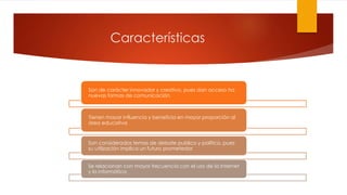Características
Son de carácter innovador y creativo, pues dan acceso ha
nuevas formas de comunicación.
Tienen mayor influencia y beneficia en mayor proporción al
área educativa
Son considerados temas de debate publico y político, pues
su utilización implica un futuro prometedor.
Se relacionan con mayor frecuencia con el uso de la Internet
y la informática.
 