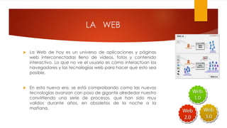 LA WEB
 La Web de hoy es un universo de aplicaciones y páginas
web interconectadas lleno de vídeos, fotos y contenido
interactivo. Lo que no ve el usuario es cómo interactúan los
navegadores y las tecnologías web para hacer que esto sea
posible.
 En esta nueva era, se está comprobando como las nuevas
tecnologías avanzan con paso de gigante alrededor nuestro
convirtiendo una serie de procesos, que han sido muy
validos durante años, en obsoletos de la noche a la
mañana.
 