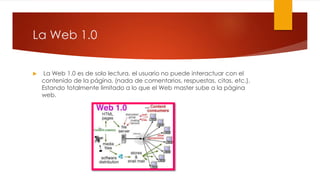 La Web 1.0
 La Web 1.0 es de solo lectura, el usuario no puede interactuar con el
contenido de la página, (nada de comentarios, respuestas, citas, etc.).
Estando totalmente limitado a lo que el Web master sube a la página
web.
 