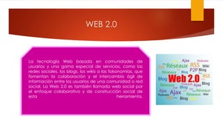 WEB 2.0
La tecnología Web basada en comunidades de
usuarios y una gama especial de servicios, como las
redes sociales, los blogs, los wikis o las folsonomías, que
fomentan la colaboración y el intercambio ágil de
información entre los usuarios de una comunidad o red
social. La Web 2.0 es también llamada web social por
el enfoque colaborativo y de construcción social de
esta herramienta.
 