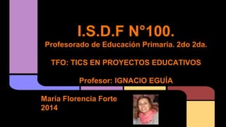 I.S.D.F N°100.
Profesorado de Educación Primaria. 2do 2da.
TFO: TICS EN PROYECTOS EDUCATIVOS
Profesor: IGNACIO EGUÍA
María Florencia Forte
2014
 