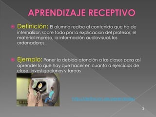  Definición: El alumno recibe el contenido que ha de
internalizar, sobre todo por la explicación del profesor, el
material impreso, la información audiovisual, los
ordenadores.
 Ejemplo: Poner la debida atención a las clases para así
aprender lo que hay que hacer en cuanto a ejercicios de
clase, investigaciones y tareas
3
http://definicion.de/aprendizaje/
 