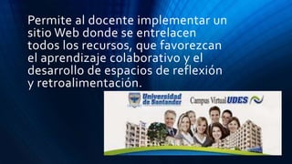 Permite al docente implementar un
sitio Web donde se entrelacen
todos los recursos, que favorezcan
el aprendizaje colaborativo y el
desarrollo de espacios de reflexión
y retroalimentación.
 