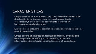 CARACTERÍSTICAS
• Las plataformas de educación virtual, cuentan con herramientas de
distribución de contenidos, herramientas de comunicación y
colaboración, herramientas de seguimiento y evaluación,
herramientas de administración.
• Es un complemento para el desarrollo de las asignaturas presenciales
y semipresenciales.
• Ofrece seguridad, interacción, facilidad de manejo, diversidad de
recursos para la formación y la comunicación, acceso a la
información, administración sencilla, favorecer el aprendizaje.
 
