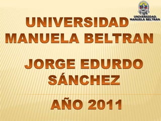 UNIVERSIDAD  MANUELA BELTRAN JORGE EDURDO SÁNCHEZ AÑO 2011 