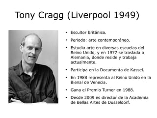 Tony Cragg (Liverpool 1949) 
● Escultor británico. 
● Periodo: arte contemporáneo. 
● Estudia arte en diversas escuelas del 
Reino Unido, y en 1977 se traslada a 
Alemania, donde reside y trabaja 
actualmente. 
● Participa en la Documenta de Kassel. 
● En 1988 representa al Reino Unido en la 
Bienal de Venecia. 
● Gana el Premio Turner en 1988. 
● Desde 2009 es director de la Academia 
de Bellas Artes de Dusseldorf. 
 