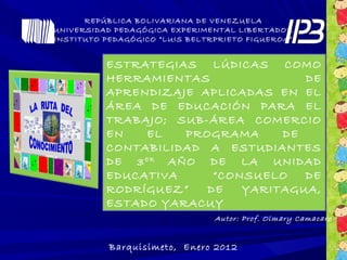 REPÚBLICA BOLIVARIANA DE VENEZUELA
UNIVERSIDAD PEDAGÓGICA EXPERIMENTAL LIBERTADOR
INSTITUTO PEDAGÓGICO “LUIS BELTRPRIETO FIGUEROA”
Barquisimeto, Enero 2012
ESTRATEGIAS LÚDICAS COMO
HERRAMIENTAS DE
APRENDIZAJE APLICADAS EN EL
ÁREA DE EDUCACIÓN PARA EL
TRABAJO; SUB-ÁREA COMERCIO
EN EL PROGRAMA DE
CONTABILIDAD A ESTUDIANTES
DE 3ER
AÑO DE LA UNIDAD
EDUCATIVA “CONSUELO DE
RODRÍGUEZ” DE YARITAGUA,
ESTADO YARACUY
Autor: Prof. Olmary Camacaro
 