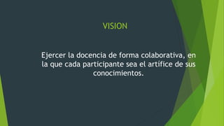 VISION
Ejercer la docencia de forma colaborativa, en
la que cada participante sea el artífice de sus
conocimientos.
 