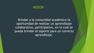 MISION
Brindar a la comunidad académica la
oportunidad de realizar un aprendizaje
colaborativo, participativo, en la cual se
pueda brindar el soporte para un correcto
aprendizaje.
 