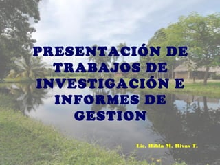 PRESENTACIÓN DE
TRABAJOS DE
INVESTIGACIÓN E
INFORMES DE
GESTION
Lic. Hilda M. Rivas T.
 